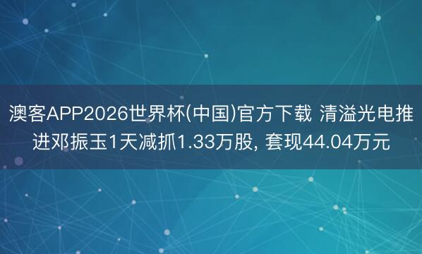 澳客APP2026世界杯(中国)官方下载 清溢光电推进邓振玉1天减抓1.33万股， 套现44.04万元