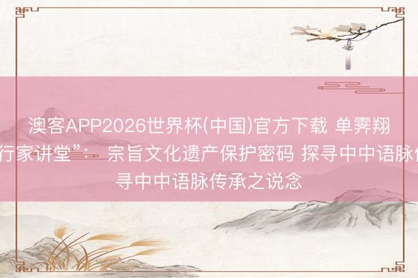 澳客APP2026世界杯(中国)官方下载 单霁翔作客“高金行家讲堂”： 宗旨文化遗产保护密码 探寻中中语脉传承之说念
