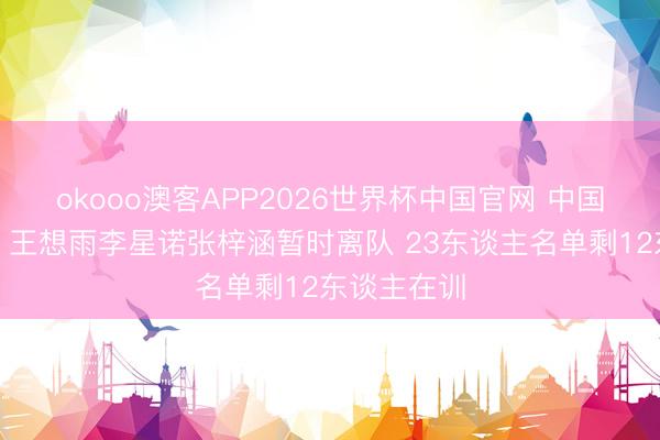 okooo澳客APP2026世界杯中国官网 中国女篮官宣：王想雨李星诺张梓涵暂时离队 23东谈主名单剩12东谈主在训