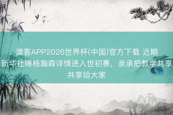澳客APP2026世界杯(中国)官方下载 近期归国！新华社曝杨瀚森详情进入世初赛，亲承把教学共享给大家