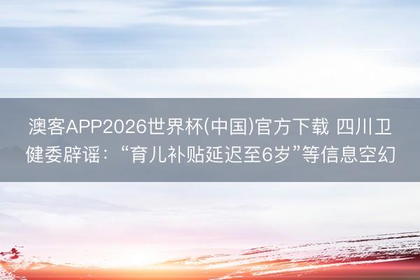 澳客APP2026世界杯(中国)官方下载 四川卫健委辟谣：“育儿补贴延迟至6岁”等信息空幻