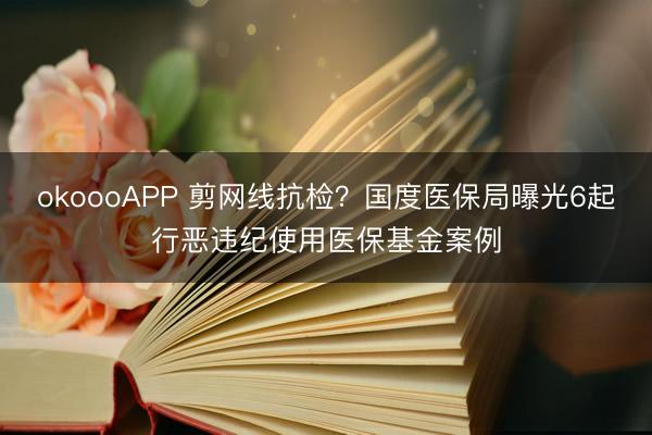 okoooAPP 剪网线抗检？国度医保局曝光6起行恶违纪使用医保基金案例