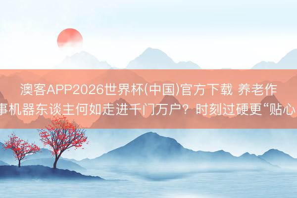 澳客APP2026世界杯(中国)官方下载 养老作事机器东谈主何如走进千门万户？时刻过硬更“贴心”