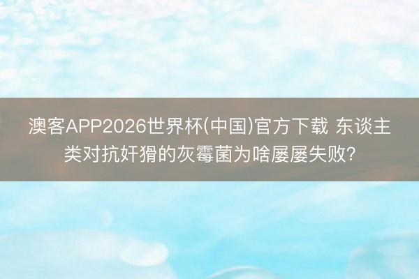 澳客APP2026世界杯(中国)官方下载 东谈主类对抗奸猾的灰霉菌为啥屡屡失败？