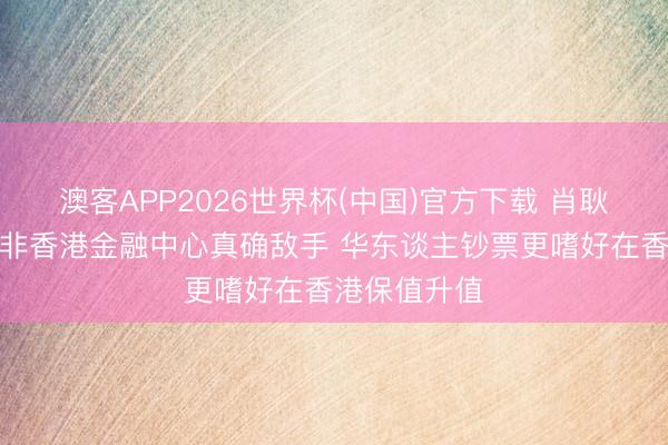 澳客APP2026世界杯(中国)官方下载 肖耿：新加坡并非香港金融中心真确敌手 华东谈主钞票更嗜好在香港保值升值