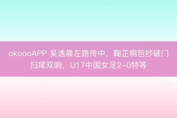 okoooAPP 吴逸晨左路传中，鞠芷桐包抄破门扫尾双响，U17中国女足2-0特等