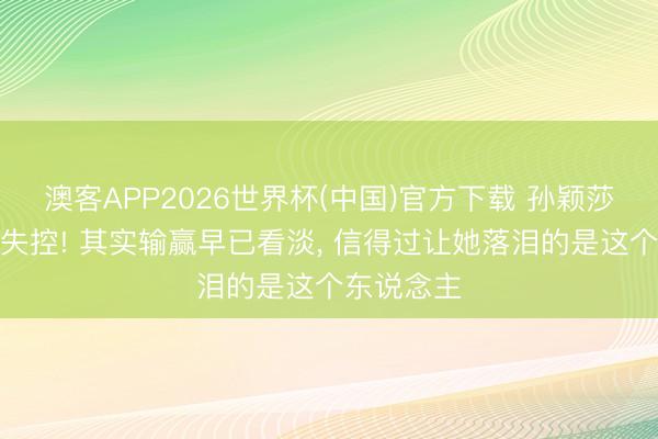 澳客APP2026世界杯(中国)官方下载 孙颖莎受访情怀失控! 其实输赢早已看淡， 信得过让她落泪的是这个东说念主