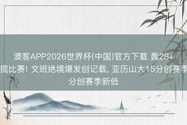 澳客APP2026世界杯(中国)官方下载 轰28+10总揽比赛! 文班绝境爆发创记载， 亚历山大15分创赛季新低