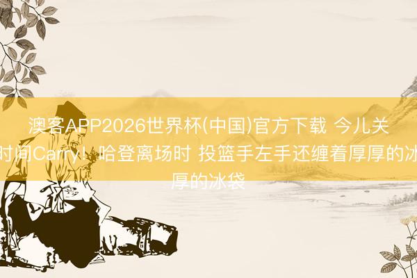 澳客APP2026世界杯(中国)官方下载 今儿关键时间Carry！哈登离场时 投篮手左手还缠着厚厚的冰袋