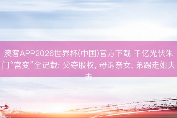 澳客APP2026世界杯(中国)官方下载 千亿光伏朱门“宫变”全记载: 父夺股权， 母诉亲女， 弟踢走姐夫