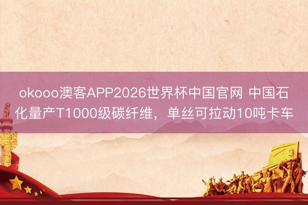 okooo澳客APP2026世界杯中国官网 中国石化量产T1000级碳纤维，单丝可拉动10吨卡车