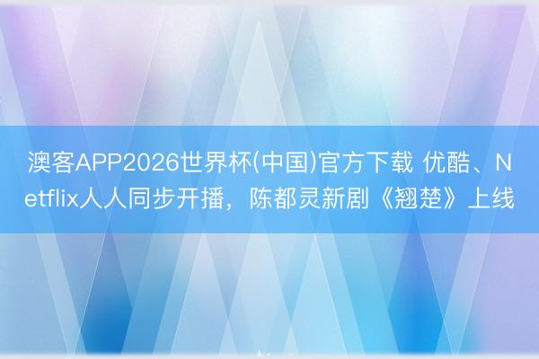 澳客APP2026世界杯(中国)官方下载 优酷、Netflix人人同步开播，陈都灵新剧《翘楚》上线