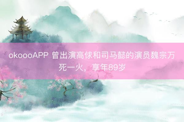 okoooAPP 曾出演高俅和司马懿的演员魏宗万死一火，享年89岁