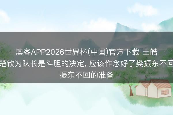 澳客APP2026世界杯(中国)官方下载 王皓任命王楚钦为队长是斗胆的决定， 应该作念好了樊振东不回的准备