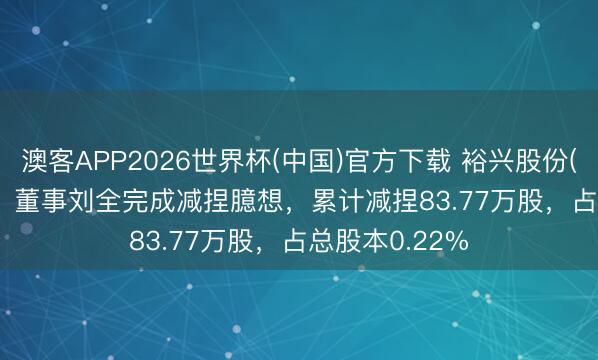 澳客APP2026世界杯(中国)官方下载 裕兴股份(300305.SZ)：董事刘全完成减捏臆想，累计减捏83.77万股，占总股本0.22%