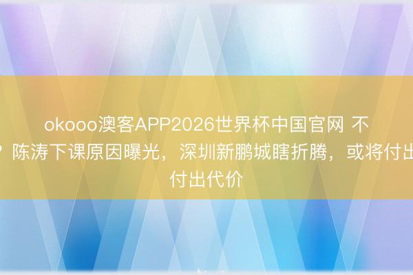 okooo澳客APP2026世界杯中国官网 不公道？陈涛下课原因曝光，深圳新鹏城瞎折腾，或将付出代价