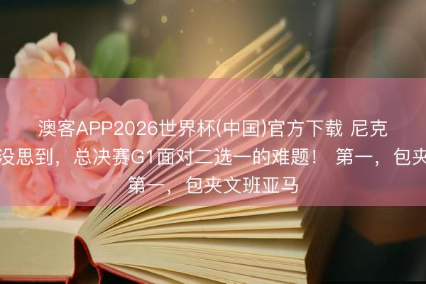 澳客APP2026世界杯(中国)官方下载 尼克斯怎样也没思到，总决赛G1面对二选一的难题！ 第一，包夹文班亚马