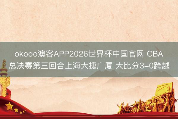 okooo澳客APP2026世界杯中国官网 CBA总决赛第三回合上海大捷广厦 大比分3-0跨越