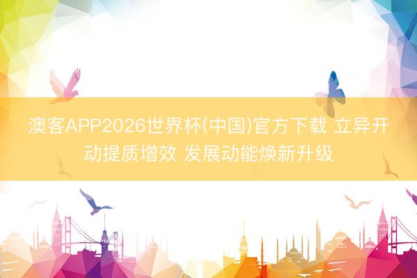 澳客APP2026世界杯(中国)官方下载 立异开动提质增效 发展动能焕新升级