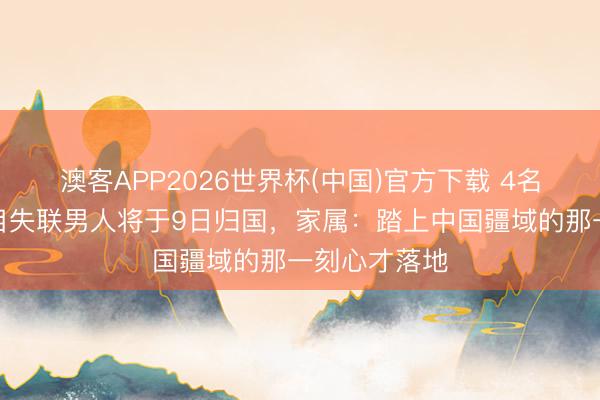澳客APP2026世界杯(中国)官方下载 4名赴泰检修名目失联男人将于9日归国，家属：踏上中国疆域的那一刻心才落地