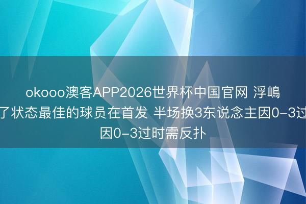 okooo澳客APP2026世界杯中国官网 浮嶋敏:我选了状态最佳的球员在首发 半场换3东说念主因0-3过时需反扑
