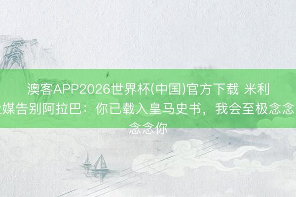澳客APP2026世界杯(中国)官方下载 米利唐社媒告别阿拉巴：你已载入皇马史书，我会至极念念念你