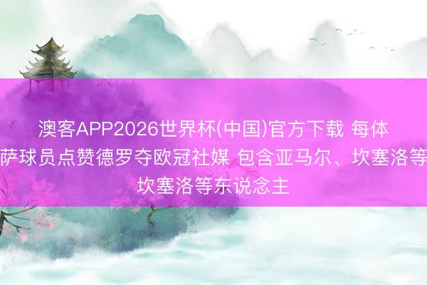 澳客APP2026世界杯(中国)官方下载 每体：多名巴萨球员点赞德罗夺欧冠社媒 包含亚马尔、坎塞洛等东说念主