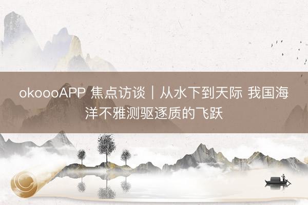 okoooAPP 焦点访谈｜从水下到天际 我国海洋不雅测驱逐质的飞跃