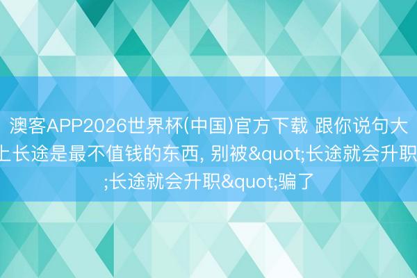 澳客APP2026世界杯(中国)官方下载 跟你说句大真话: 职场上长途是最不值钱的东西, 别被"长途就会升职"骗了