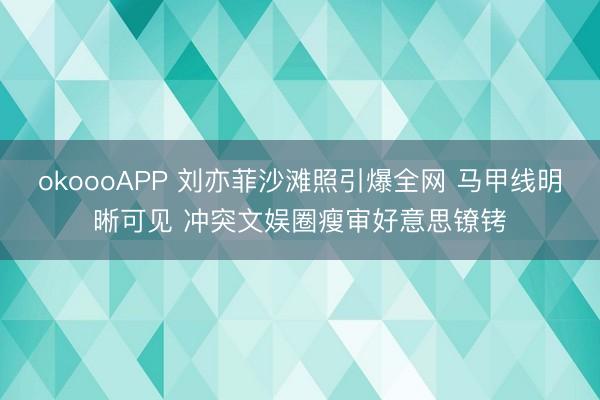 okoooAPP 刘亦菲沙滩照引爆全网 马甲线明晰可见 冲突文娱圈瘦审好意思镣铐