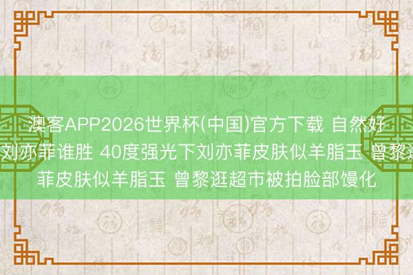 澳客APP2026世界杯(中国)官方下载 自然好意思女素颜PK 曾黎刘亦菲谁胜 40度强光下刘亦菲皮肤似羊脂玉 曾黎逛超市被拍脸部馒化
