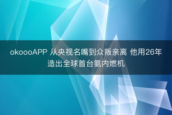 okoooAPP 从央视名嘴到众叛亲离 他用26年造出全球首台氨内燃机