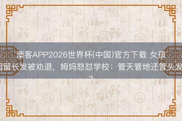 澳客APP2026世界杯(中国)官方下载 女孩因留长发被劝退，姆妈怒怼学校：管天管地还管头发？