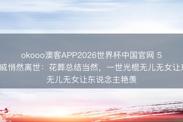 okooo澳客APP2026世界杯中国官网 56岁演员张立威悄然离世：花葬总结当然，一世光棍无儿无女让东说念主艳羡