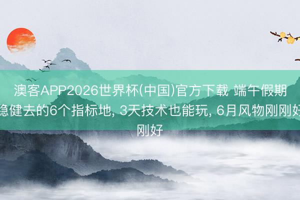 澳客APP2026世界杯(中国)官方下载 端午假期稳健去的6个指标地， 3天技术也能玩， 6月风物刚刚好