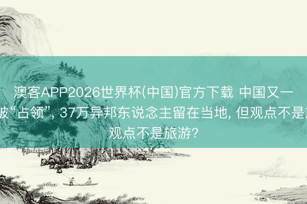 澳客APP2026世界杯(中国)官方下载 中国又一城市被“占领”， 37万异邦东说念主留在当地， 但观点不是旅游?