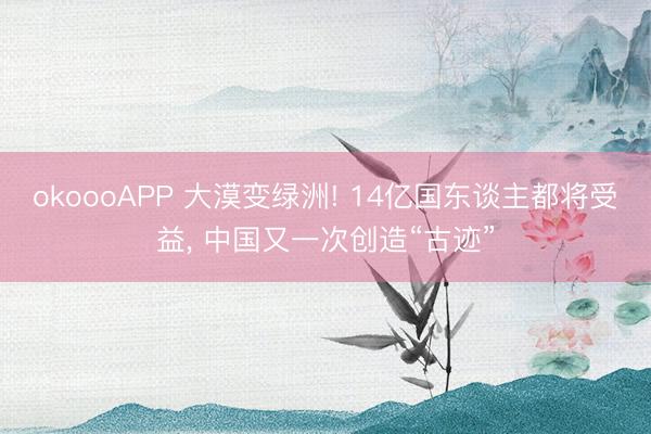 okoooAPP 大漠变绿洲! 14亿国东谈主都将受益， 中国又一次创造“古迹”