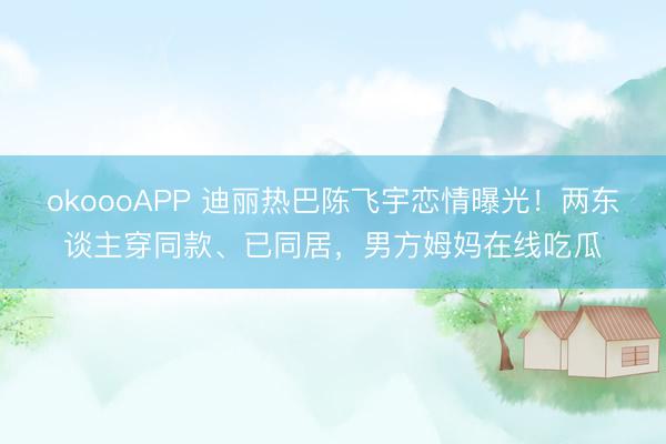 okoooAPP 迪丽热巴陈飞宇恋情曝光！两东谈主穿同款、已同居，男方姆妈在线吃瓜