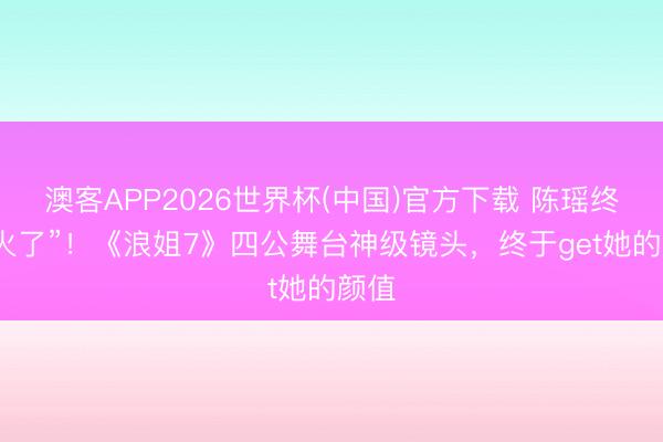 澳客APP2026世界杯(中国)官方下载 陈瑶终于“火了”!《浪姐7》四公舞台神级镜头,终于get她的颜值