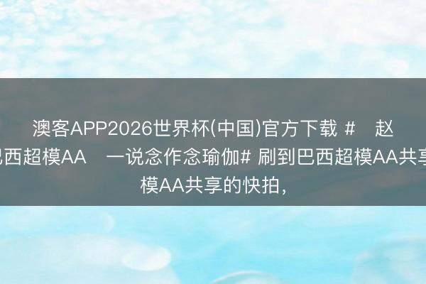 澳客APP2026世界杯(中国)官方下载 #‌赵今麦和巴西超模AA‌一说念作念瑜伽# 刷到巴西超模AA共享的快拍，
