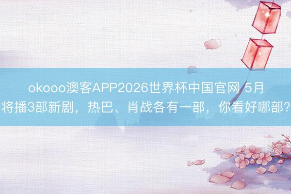 okooo澳客APP2026世界杯中国官网 5月将播3部新剧，热巴、肖战各有一部，你看好哪部？