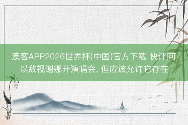 澳客APP2026世界杯(中国)官方下载 快评|可以敌视谢娜开演唱会， 但应该允许它存在