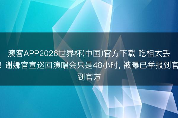 澳客APP2026世界杯(中国)官方下载 吃相太丢丑! 谢娜官宣巡回演唱会只是48小时， 被曝已举报到官方