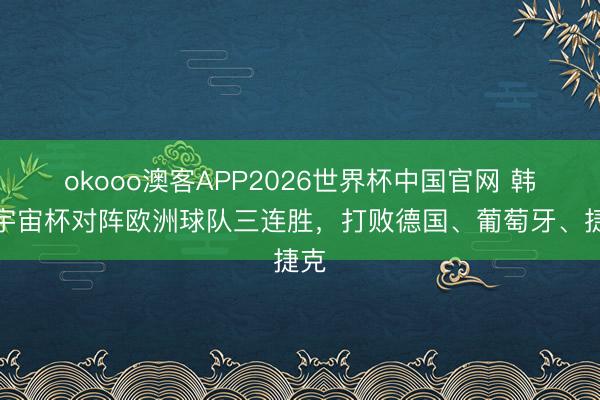 okooo澳客APP2026世界杯中国官网 韩国宇宙杯对阵欧洲球队三连胜，打败德国、葡萄牙、捷克