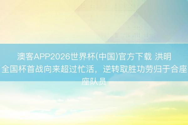 澳客APP2026世界杯(中国)官方下载 洪明甫：全国杯首战向来超过忙活，逆转取胜功劳归于合座队员