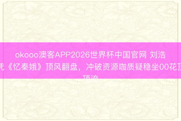 okooo澳客APP2026世界杯中国官网 刘浩存凭《忆秦娥》顶风翻盘，冲破资源咖质疑稳坐00花顶流