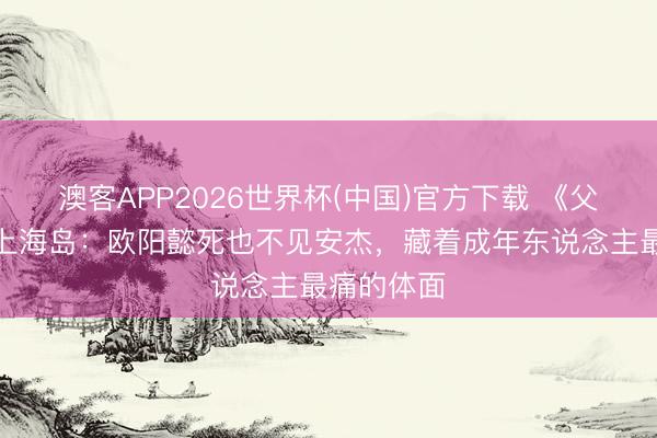 澳客APP2026世界杯(中国)官方下载 《父母爱情》上海岛：欧阳懿死也不见安杰，藏着成年东说念主最痛的体面