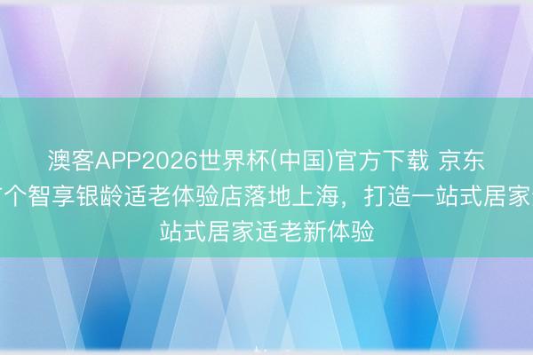 澳客APP2026世界杯(中国)官方下载 京东家装世界首个智享银龄适老体验店落地上海，打造一站式居家适老新体验