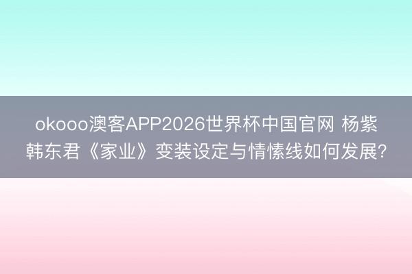okooo澳客APP2026世界杯中国官网 杨紫韩东君《家业》变装设定与情愫线如何发展？