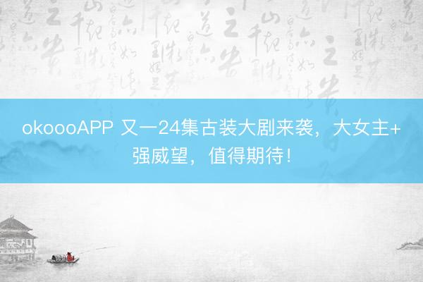 okoooAPP 又一24集古装大剧来袭,大女主+强威望,值得期待!